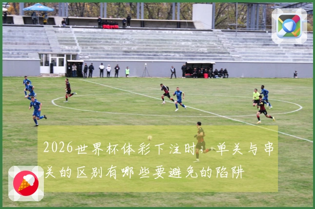 2026世界杯体彩下注时，单关与串关的区别有哪些要避免的陷阱