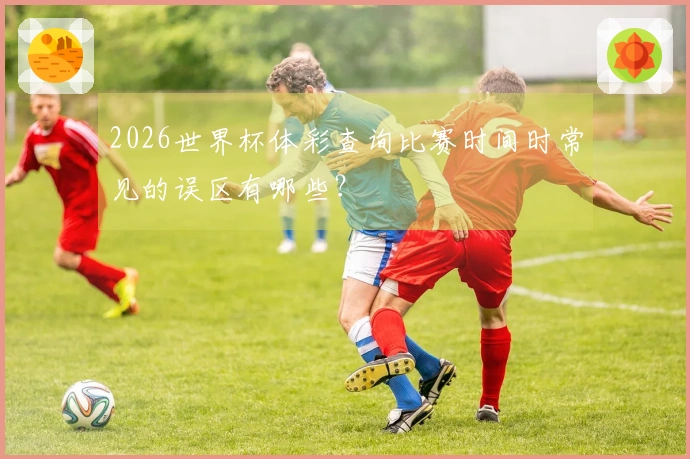 2026世界杯体彩查询比赛时间时常见的误区有哪些？