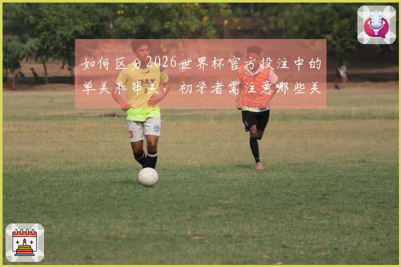 如何区分2026世界杯官方投注中的单关和串关，初学者需注意哪些关键点？