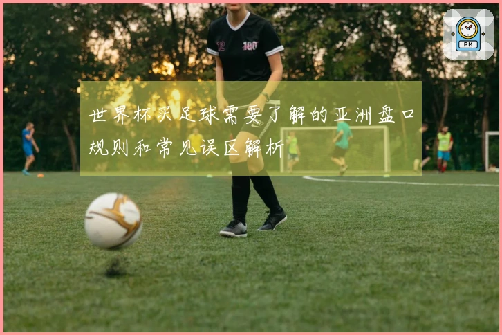 世界杯买足球需要了解的亚洲盘口规则和常见误区解析